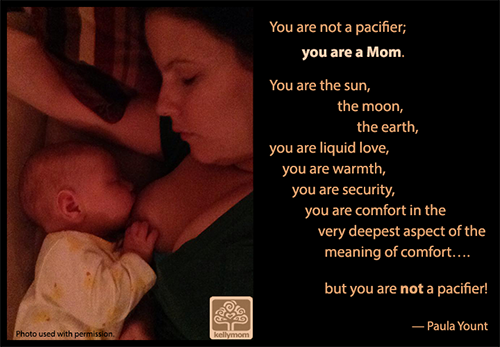 "You are not a pacifier; you are a Mom. You are the sun, the moon, the earth, you are liquid love, you are warmth, you are security, you are comfort in the very deepest aspect of the meaning of comfort.... but you are not a pacifier!" -- Paula Yount